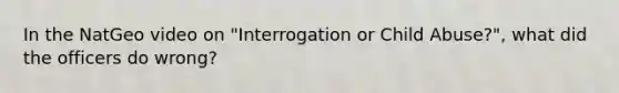 In the NatGeo video on "Interrogation or Child Abuse?", what did the officers do wrong?