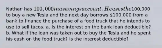 Nathan has 100,000 in a savings account. He uses the100,000 to buy a new Tesla and the next day borrows 100,000 from a bank to finance the purchase of a food truck that he intends to use to sell tacos. a. Is the interest on the bank loan deductible? b. What if the loan was taken out to buy the Tesla and he spent his cash on the food truck? Is the interest deductible?