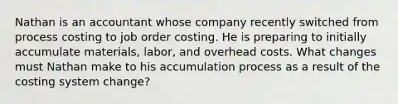 Nathan is an accountant whose company recently switched from process costing to job order costing. He is preparing to initially accumulate materials, labor, and overhead costs. What changes must Nathan make to his accumulation process as a result of the costing system change?