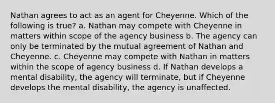 Nathan agrees to act as an agent for Cheyenne. Which of the following is true? a. Nathan may compete with Cheyenne in matters within scope of the agency business b. The agency can only be terminated by the mutual agreement of Nathan and Cheyenne. c. Cheyenne may compete with Nathan in matters within the scope of agency business d. If Nathan develops a mental disability, the agency will terminate, but if Cheyenne develops the mental disability, the agency is unaffected.