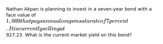 Nathan Akpan is planning to invest in a seven-year bond with a face value of 1,000 that pays annual coupons at a rate of 7 percent. It is currently selling at927.23. What is the current market yield on this bond?