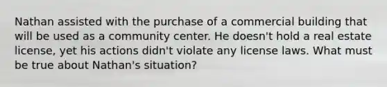 Nathan assisted with the purchase of a commercial building that will be used as a community center. He doesn't hold a real estate license, yet his actions didn't violate any license laws. What must be true about Nathan's situation?