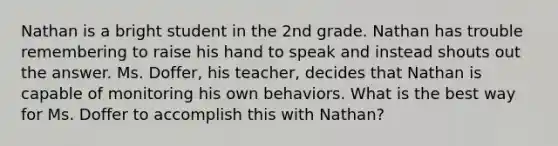 Nathan is a bright student in the 2nd grade. Nathan has trouble remembering to raise his hand to speak and instead shouts out the answer. Ms. Doffer, his teacher, decides that Nathan is capable of monitoring his own behaviors. What is the best way for Ms. Doffer to accomplish this with Nathan?