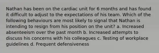 Nathan has been on the cardiac unit for 6 months and has found it difficult to adjust to the expectations of his team. Which of the following behaviours are most likely to signal that Nathan is intending to resign from his position on the unit? a. Increased absenteeism over the past month b. Increased attempts to discuss his concerns with his colleagues c. Testing of workplace guidelines d. Frequent defensiveness