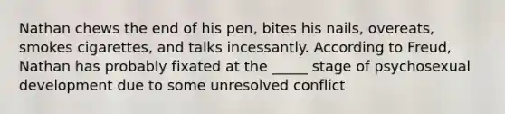 Nathan chews the end of his pen, bites his nails, overeats, smokes cigarettes, and talks incessantly. According to Freud, Nathan has probably fixated at the _____ stage of psychosexual development due to some unresolved conflict