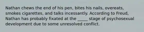 Nathan chews the end of his pen, bites his nails, overeats, smokes cigarettes, and talks incessantly. According to Freud, Nathan has probably fixated at the _____ stage of psychosexual development due to some unresolved conflict.