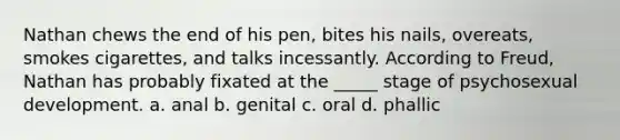 Nathan chews the end of his pen, bites his nails, overeats, smokes cigarettes, and talks incessantly. According to Freud, Nathan has probably fixated at the _____ stage of psychosexual development. a. anal b. genital c. oral d. phallic