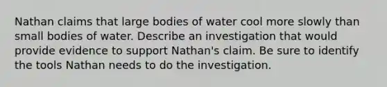 Nathan claims that large bodies of water cool more slowly than small bodies of water. Describe an investigation that would provide evidence to support Nathan's claim. Be sure to identify the tools Nathan needs to do the investigation.