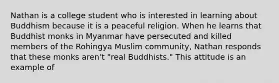 Nathan is a college student who is interested in learning about Buddhism because it is a peaceful religion. When he learns that Buddhist monks in Myanmar have persecuted and killed members of the Rohingya Muslim community, Nathan responds that these monks aren't "real Buddhists." This attitude is an example of