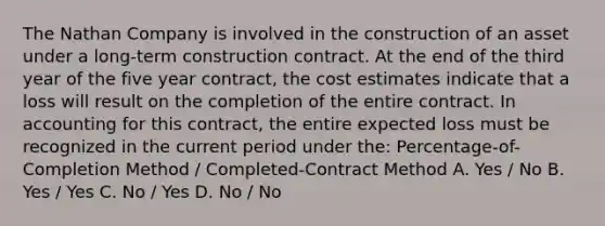 The Nathan Company is involved in the construction of an asset under a long-term construction contract. At the end of the third year of the five year contract, the cost estimates indicate that a loss will result on the completion of the entire contract. In accounting for this contract, the entire expected loss must be recognized in the current period under the: Percentage-of-Completion Method / Completed-Contract Method A. Yes / No B. Yes / Yes C. No / Yes D. No / No