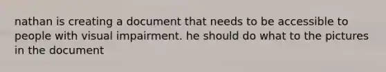 nathan is creating a document that needs to be accessible to people with visual impairment. he should do what to the pictures in the document