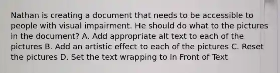 Nathan is creating a document that needs to be accessible to people with visual impairment. He should do what to the pictures in the document? A. Add appropriate alt text to each of the pictures B. Add an artistic effect to each of the pictures C. Reset the pictures D. Set the text wrapping to In Front of Text