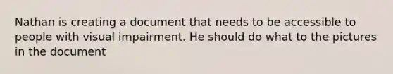 Nathan is creating a document that needs to be accessible to people with visual impairment. He should do what to the pictures in the document