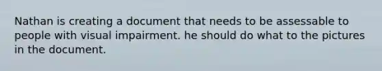 Nathan is creating a document that needs to be assessable to people with visual impairment. he should do what to the pictures in the document.