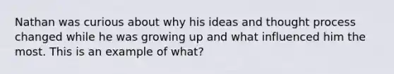 Nathan was curious about why his ideas and thought process changed while he was growing up and what influenced him the most. This is an example of what?