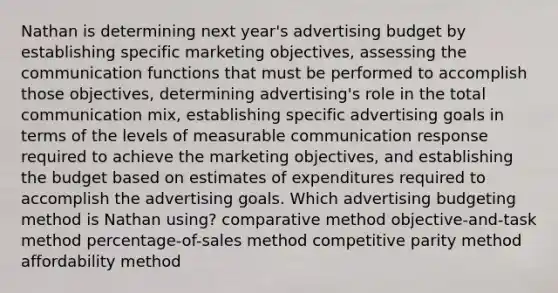 Nathan is determining next year's advertising budget by establishing specific marketing objectives, assessing the communication functions that must be performed to accomplish those objectives, determining advertising's role in the total communication mix, establishing specific advertising goals in terms of the levels of measurable communication response required to achieve the marketing objectives, and establishing the budget based on estimates of expenditures required to accomplish the advertising goals. Which advertising budgeting method is Nathan using? comparative method objective-and-task method percentage-of-sales method competitive parity method affordability method