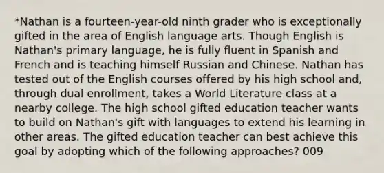 *Nathan is a fourteen-year-old ninth grader who is exceptionally gifted in the area of English language arts. Though English is Nathan's primary language, he is fully fluent in Spanish and French and is teaching himself Russian and Chinese. Nathan has tested out of the English courses offered by his high school and, through dual enrollment, takes a World Literature class at a nearby college. The high school gifted education teacher wants to build on Nathan's gift with languages to extend his learning in other areas. The gifted education teacher can best achieve this goal by adopting which of the following approaches? 009