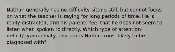 Nathan generally has no difficulty sitting still, but cannot focus on what the teacher is saying for long periods of time. He is really distracted, and his parents feel that he does not seem to listen when spoken to directly. Which type of attention-deficit/hyperactivity disorder is Nathan most likely to be diagnosed with?