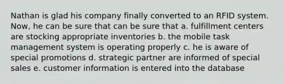 Nathan is glad his company finally converted to an RFID system. Now, he can be sure that can be sure that a. fulfillment centers are stocking appropriate inventories b. the mobile task management system is operating properly c. he is aware of special promotions d. strategic partner are informed of special sales e. customer information is entered into the database