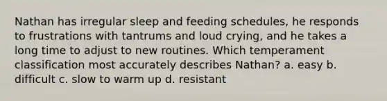 Nathan has irregular sleep and feeding schedules, he responds to frustrations with tantrums and loud crying, and he takes a long time to adjust to new routines. Which temperament classification most accurately describes Nathan? a. easy b. difficult c. slow to warm up d. resistant