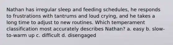 Nathan has irregular sleep and feeding schedules, he responds to frustrations with tantrums and loud crying, and he takes a long time to adjust to new routines. Which temperament classification most accurately describes Nathan? a. easy b. slow-to-warm up c. difficult d. disengaged