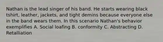 Nathan is the lead singer of his band. He starts wearing black tshirt, leather, jackets, and tight demins because everyone else in the band wears them. In this scenario Nathan's behavior exemplifies A. Social loafing B. conformity C. Abstracting D. Retalliation