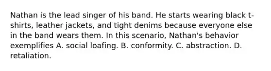 Nathan is the lead singer of his band. He starts wearing black t-shirts, leather jackets, and tight denims because everyone else in the band wears them. In this scenario, Nathan's behavior exemplifies A. social loafing. B. conformity. C. abstraction. D. retaliation.