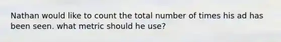 Nathan would like to count the total number of times his ad has been seen. what metric should he use?