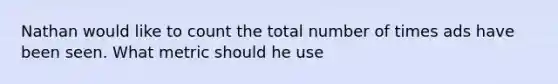 Nathan would like to count the total number of times ads have been seen. What metric should he use