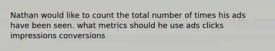 Nathan would like to count the total number of times his ads have been seen. what metrics should he use ads clicks impressions conversions