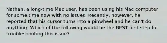 Nathan, a long-time Mac user, has been using his Mac computer for some time now with no issues. Recently, however, he reported that his cursor turns into a pinwheel and he can't do anything. Which of the following would be the BEST first step for troubleshooting this issue?