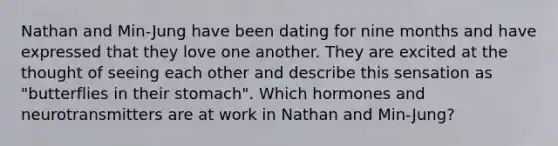 Nathan and Min-Jung have been dating for nine months and have expressed that they love one another. They are excited at the thought of seeing each other and describe this sensation as "butterflies in their stomach". Which hormones and neurotransmitters are at work in Nathan and Min-Jung?