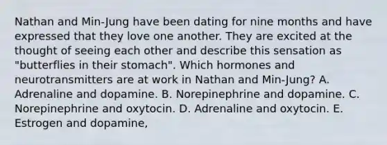 Nathan and Min-Jung have been dating for nine months and have expressed that they love one another. They are excited at the thought of seeing each other and describe this sensation as "butterflies in their stomach". Which hormones and neurotransmitters are at work in Nathan and Min-Jung? A. Adrenaline and dopamine. B. Norepinephrine and dopamine. C. Norepinephrine and oxytocin. D. Adrenaline and oxytocin. E. Estrogen and dopamine,