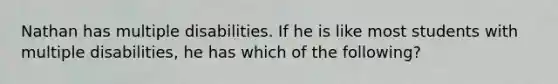 Nathan has multiple disabilities. If he is like most students with multiple disabilities, he has which of the following?