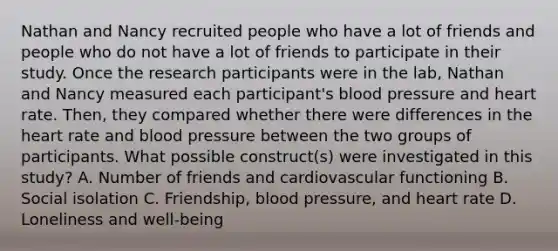 Nathan and Nancy recruited people who have a lot of friends and people who do not have a lot of friends to participate in their study. Once the research participants were in the lab, Nathan and Nancy measured each participant's blood pressure and heart rate. Then, they compared whether there were differences in the heart rate and blood pressure between the two groups of participants. What possible construct(s) were investigated in this study? A. Number of friends and cardiovascular functioning B. Social isolation C. Friendship, blood pressure, and heart rate D. Loneliness and well-being