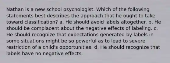 Nathan is a new school psychologist. Which of the following statements best describes the approach that he ought to take toward classification? a. He should avoid labels altogether. b. He should be complacent about the negative effects of labeling. c. He should recognize that expectations generated by labels in some situations might be so powerful as to lead to severe restriction of a child's opportunities. d. He should recognize that labels have no negative effects.