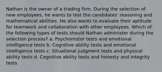 Nathan is the owner of a trading firm. During the selection of new employees, he wants to test the candidates' reasoning and mathematical abilities. He also wants to evaluate their aptitude for teamwork and collaboration with other employees. Which of the following types of tests should Nathan administer during the selection process? a. Psychomotor tests and emotional intelligence tests b. Cognitive ability tests and emotional intelligence tests c. Situational judgment tests and physical ability tests d. Cognitive ability tests and honesty and integrity tests