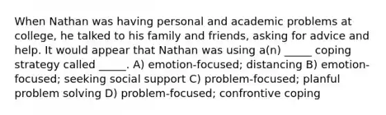 When Nathan was having personal and academic problems at college, he talked to his family and friends, asking for advice and help. It would appear that Nathan was using a(n) _____ coping strategy called _____. A) emotion-focused; distancing B) emotion-focused; seeking social support C) problem-focused; planful problem solving D) problem-focused; confrontive coping