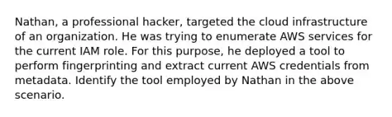 Nathan, a professional hacker, targeted the cloud infrastructure of an organization. He was trying to enumerate AWS services for the current IAM role. For this purpose, he deployed a tool to perform fingerprinting and extract current AWS credentials from metadata. Identify the tool employed by Nathan in the above scenario.