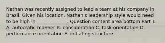 Nathan was recently assigned to lead a team at his company in Brazil. Given his​ location, Nathan's leadership style would need to be high in​ _____________. Question content area bottom Part 1 A. autocratic manner B. consideration C. task orientation D. performance orientation E. initiating structure