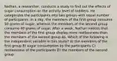 Nathan, a researcher, conducts a study to find out the effects of sugar consumption on the activity level of toddlers. He categorizes the participants into two groups with equal number of participants. In a day, the members of the first group consume 50 grams of sugar, whereas the members of the second group consume 40 grams of sugar. After a week, Nathan notices that the members of the first group display more restlessness than the members of the second group do. Which of the following is the independent variable in this study? A) the members of the first group B) sugar consumption by the participants C) restlessness of the participants D) the members of the second group