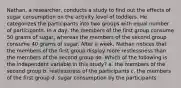 Nathan, a researcher, conducts a study to find out the effects of sugar consumption on the activity level of toddlers. He categorizes the participants into two groups with equal number of participants. In a day, the members of the first group consume 50 grams of sugar, whereas the members of the second group consume 40 grams of sugar. After a week, Nathan notices that the members of the first group display more restlessness than the members of the second group do. Which of the following is the independent variable in this study? a. the members of the second group b. restlessness of the participants c. the members of the first group d. sugar consumption by the participants