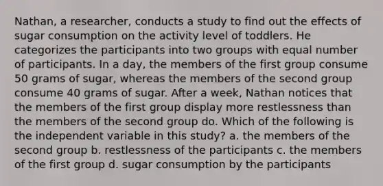 Nathan, a researcher, conducts a study to find out the effects of sugar consumption on the activity level of toddlers. He categorizes the participants into two groups with equal number of participants. In a day, the members of the first group consume 50 grams of sugar, whereas the members of the second group consume 40 grams of sugar. After a week, Nathan notices that the members of the first group display more restlessness than the members of the second group do. Which of the following is the independent variable in this study? a. the members of the second group b. restlessness of the participants c. the members of the first group d. sugar consumption by the participants