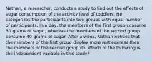 Nathan, a researcher, conducts a study to find out the effects of sugar consumption of the activity level of toddlers. He categorizes the participants into two groups with equal number of participants. In a day, the members of the first group consume 50 grams of sugar, whereas the members of the second group consume 40 grams of sugar. After a week, Nathan notices that the members of the first group display more restlessness than the members of the second group do. Which of the following is the independent variable in this study?