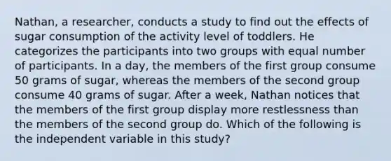 Nathan, a researcher, conducts a study to find out the effects of sugar consumption of the activity level of toddlers. He categorizes the participants into two groups with equal number of participants. In a day, the members of the first group consume 50 grams of sugar, whereas the members of the second group consume 40 grams of sugar. After a week, Nathan notices that the members of the first group display more restlessness than the members of the second group do. Which of the following is the independent variable in this study?