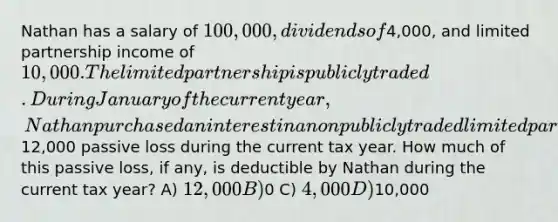 Nathan has a salary of 100,000, dividends of4,000, and limited partnership income of 10,000. The limited partnership is publicly traded. During January of the current year, Nathan purchased an interest in a nonpublicly traded limited partnership that will generate a12,000 passive loss during the current tax year. How much of this passive loss, if any, is deductible by Nathan during the current tax year? A) 12,000 B)0 C) 4,000 D)10,000