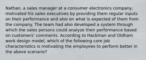 Nathan, a sales manager at a consumer electronics company, motivated his sales executives by providing them regular inputs on their performance and also on what is expected of them from the company. The team had also developed a system through which the sales persons could analyze their performance based on customers' comments. According to Hackman and Oldham work design model, which of the following core job characteristics is motivating the employees to perform better in the above scenario?