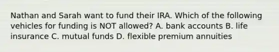 Nathan and Sarah want to fund their IRA. Which of the following vehicles for funding is NOT allowed? A. bank accounts B. life insurance C. mutual funds D. flexible premium annuities