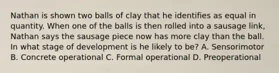 Nathan is shown two balls of clay that he identifies as equal in quantity. When one of the balls is then rolled into a sausage​ link, Nathan says the sausage piece now has more clay than the ball. In what stage of development is he likely to​ be? A. Sensorimotor B. Concrete operational C. Formal operational D. Preoperational