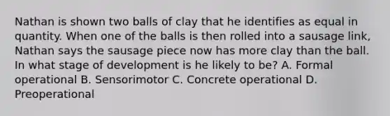 Nathan is shown two balls of clay that he identifies as equal in quantity. When one of the balls is then rolled into a sausage​ link, Nathan says the sausage piece now has more clay than the ball. In what stage of development is he likely to​ be? A. Formal operational B. Sensorimotor C. Concrete operational D. Preoperational